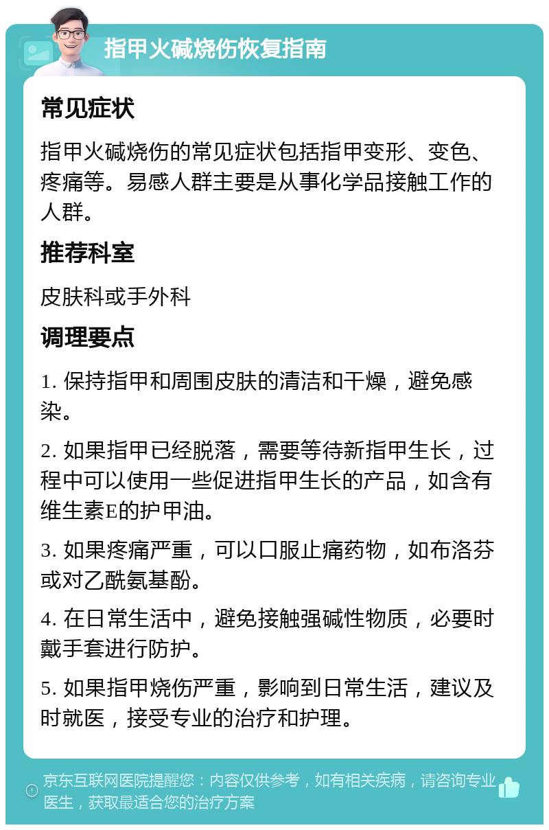 指甲火碱烧伤恢复指南 常见症状 指甲火碱烧伤的常见症状包括指甲变形、变色、疼痛等。易感人群主要是从事化学品接触工作的人群。 推荐科室 皮肤科或手外科 调理要点 1. 保持指甲和周围皮肤的清洁和干燥，避免感染。 2. 如果指甲已经脱落，需要等待新指甲生长，过程中可以使用一些促进指甲生长的产品，如含有维生素E的护甲油。 3. 如果疼痛严重，可以口服止痛药物，如布洛芬或对乙酰氨基酚。 4. 在日常生活中，避免接触强碱性物质，必要时戴手套进行防护。 5. 如果指甲烧伤严重，影响到日常生活，建议及时就医，接受专业的治疗和护理。