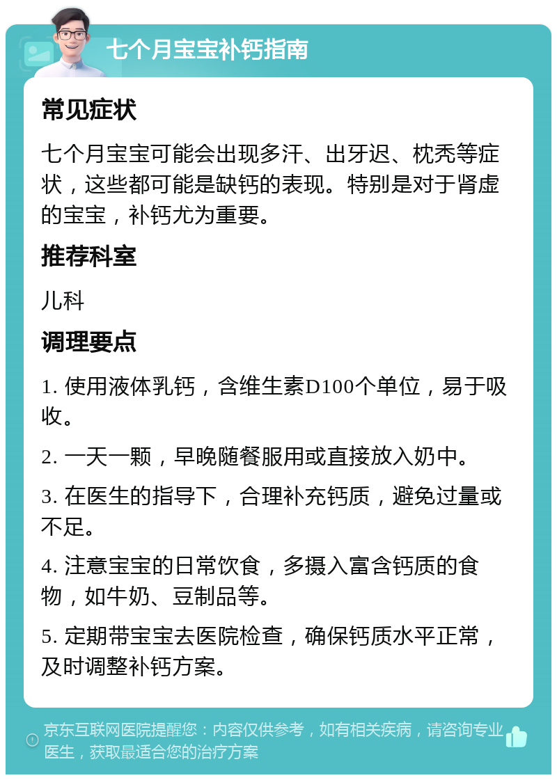 七个月宝宝补钙指南 常见症状 七个月宝宝可能会出现多汗、出牙迟、枕秃等症状，这些都可能是缺钙的表现。特别是对于肾虚的宝宝，补钙尤为重要。 推荐科室 儿科 调理要点 1. 使用液体乳钙，含维生素D100个单位，易于吸收。 2. 一天一颗，早晚随餐服用或直接放入奶中。 3. 在医生的指导下，合理补充钙质，避免过量或不足。 4. 注意宝宝的日常饮食，多摄入富含钙质的食物，如牛奶、豆制品等。 5. 定期带宝宝去医院检查，确保钙质水平正常，及时调整补钙方案。