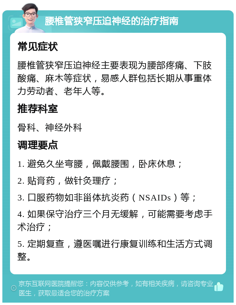 腰椎管狭窄压迫神经的治疗指南 常见症状 腰椎管狭窄压迫神经主要表现为腰部疼痛、下肢酸痛、麻木等症状，易感人群包括长期从事重体力劳动者、老年人等。 推荐科室 骨科、神经外科 调理要点 1. 避免久坐弯腰，佩戴腰围，卧床休息； 2. 贴膏药，做针灸理疗； 3. 口服药物如非甾体抗炎药（NSAIDs）等； 4. 如果保守治疗三个月无缓解，可能需要考虑手术治疗； 5. 定期复查，遵医嘱进行康复训练和生活方式调整。