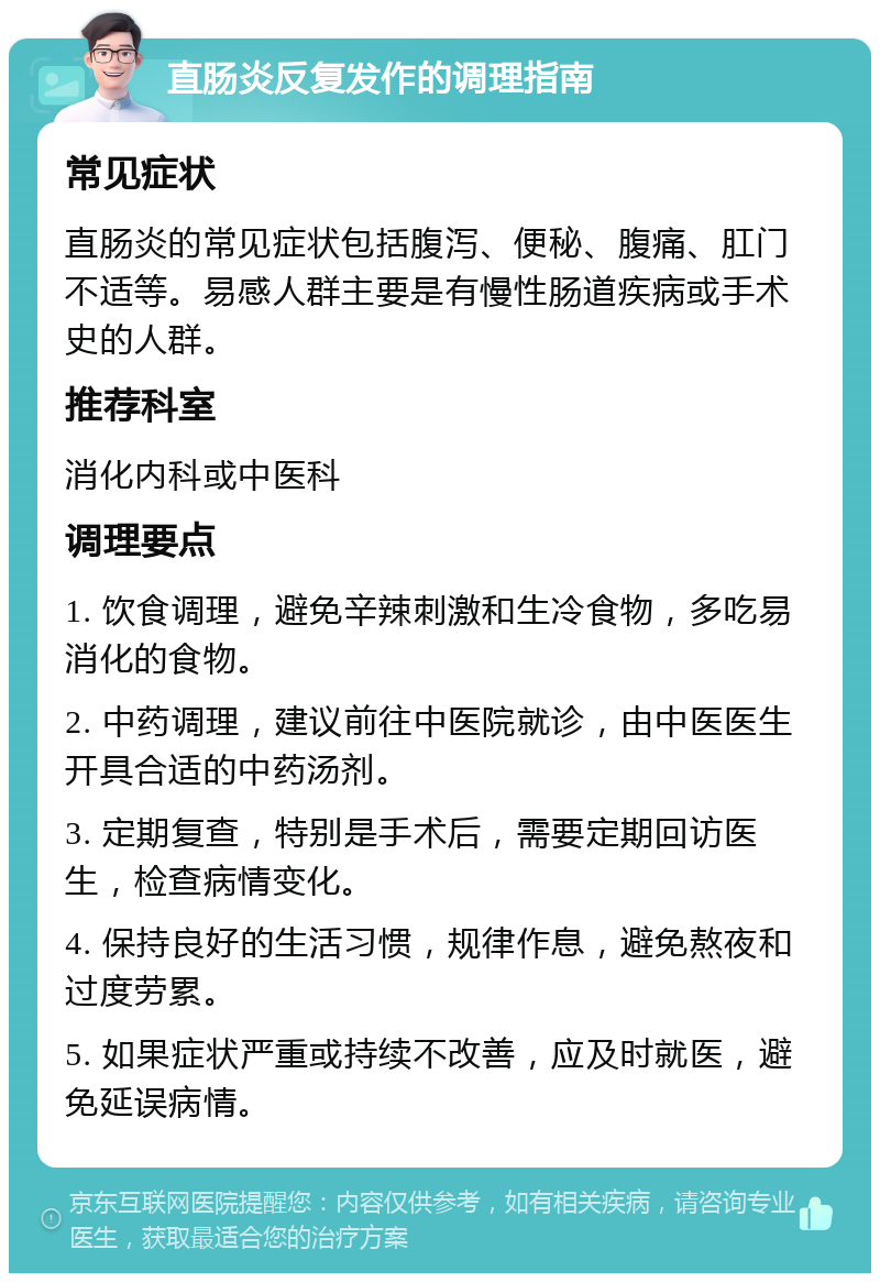 直肠炎反复发作的调理指南 常见症状 直肠炎的常见症状包括腹泻、便秘、腹痛、肛门不适等。易感人群主要是有慢性肠道疾病或手术史的人群。 推荐科室 消化内科或中医科 调理要点 1. 饮食调理，避免辛辣刺激和生冷食物，多吃易消化的食物。 2. 中药调理，建议前往中医院就诊，由中医医生开具合适的中药汤剂。 3. 定期复查，特别是手术后，需要定期回访医生，检查病情变化。 4. 保持良好的生活习惯，规律作息，避免熬夜和过度劳累。 5. 如果症状严重或持续不改善，应及时就医，避免延误病情。