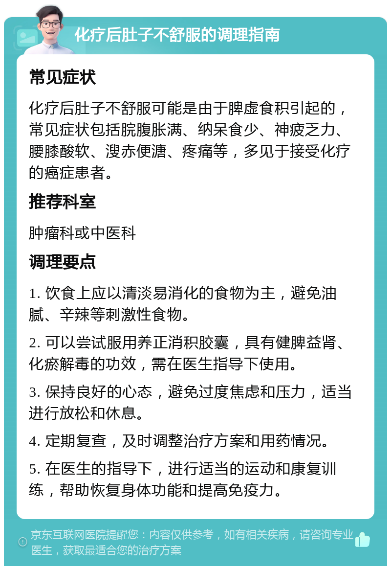 化疗后肚子不舒服的调理指南 常见症状 化疗后肚子不舒服可能是由于脾虚食积引起的，常见症状包括脘腹胀满、纳呆食少、神疲乏力、腰膝酸软、溲赤便溏、疼痛等，多见于接受化疗的癌症患者。 推荐科室 肿瘤科或中医科 调理要点 1. 饮食上应以清淡易消化的食物为主，避免油腻、辛辣等刺激性食物。 2. 可以尝试服用养正消积胶囊，具有健脾益肾、化瘀解毒的功效，需在医生指导下使用。 3. 保持良好的心态，避免过度焦虑和压力，适当进行放松和休息。 4. 定期复查，及时调整治疗方案和用药情况。 5. 在医生的指导下，进行适当的运动和康复训练，帮助恢复身体功能和提高免疫力。