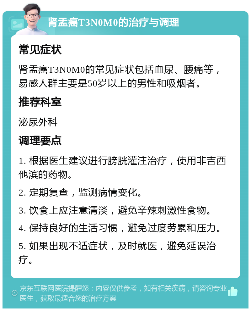 肾盂癌T3N0M0的治疗与调理 常见症状 肾盂癌T3N0M0的常见症状包括血尿、腰痛等，易感人群主要是50岁以上的男性和吸烟者。 推荐科室 泌尿外科 调理要点 1. 根据医生建议进行膀胱灌注治疗，使用非吉西他滨的药物。 2. 定期复查，监测病情变化。 3. 饮食上应注意清淡，避免辛辣刺激性食物。 4. 保持良好的生活习惯，避免过度劳累和压力。 5. 如果出现不适症状，及时就医，避免延误治疗。