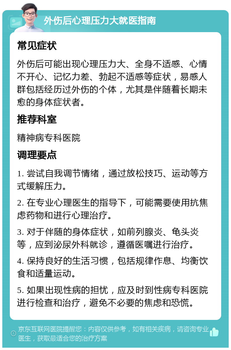 外伤后心理压力大就医指南 常见症状 外伤后可能出现心理压力大、全身不适感、心情不开心、记忆力差、勃起不适感等症状，易感人群包括经历过外伤的个体，尤其是伴随着长期未愈的身体症状者。 推荐科室 精神病专科医院 调理要点 1. 尝试自我调节情绪，通过放松技巧、运动等方式缓解压力。 2. 在专业心理医生的指导下，可能需要使用抗焦虑药物和进行心理治疗。 3. 对于伴随的身体症状，如前列腺炎、龟头炎等，应到泌尿外科就诊，遵循医嘱进行治疗。 4. 保持良好的生活习惯，包括规律作息、均衡饮食和适量运动。 5. 如果出现性病的担忧，应及时到性病专科医院进行检查和治疗，避免不必要的焦虑和恐慌。