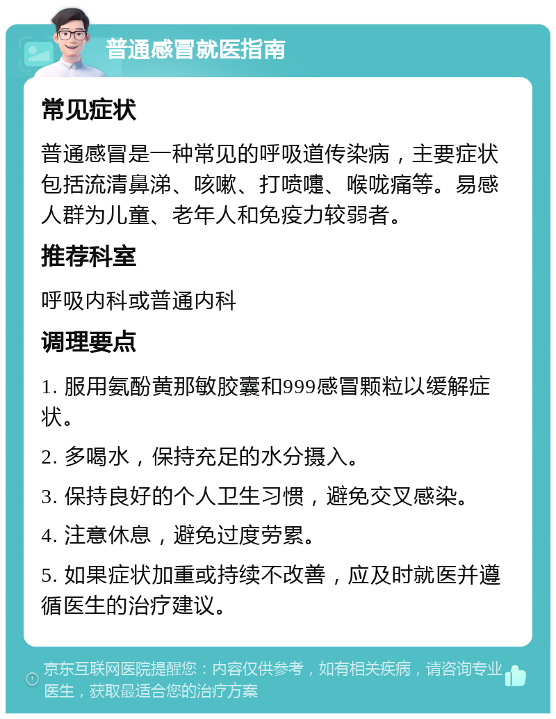 普通感冒就医指南 常见症状 普通感冒是一种常见的呼吸道传染病，主要症状包括流清鼻涕、咳嗽、打喷嚏、喉咙痛等。易感人群为儿童、老年人和免疫力较弱者。 推荐科室 呼吸内科或普通内科 调理要点 1. 服用氨酚黄那敏胶囊和999感冒颗粒以缓解症状。 2. 多喝水，保持充足的水分摄入。 3. 保持良好的个人卫生习惯，避免交叉感染。 4. 注意休息，避免过度劳累。 5. 如果症状加重或持续不改善，应及时就医并遵循医生的治疗建议。