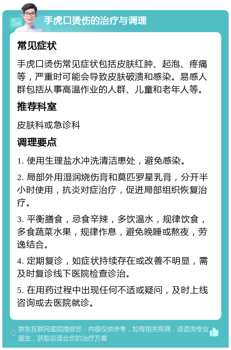 手虎口烫伤的治疗与调理 常见症状 手虎口烫伤常见症状包括皮肤红肿、起泡、疼痛等，严重时可能会导致皮肤破溃和感染。易感人群包括从事高温作业的人群、儿童和老年人等。 推荐科室 皮肤科或急诊科 调理要点 1. 使用生理盐水冲洗清洁患处，避免感染。 2. 局部外用湿润烧伤膏和莫匹罗星乳膏，分开半小时使用，抗炎对症治疗，促进局部组织恢复治疗。 3. 平衡膳食，忌食辛辣，多饮温水，规律饮食，多食蔬菜水果，规律作息，避免晚睡或熬夜，劳逸结合。 4. 定期复诊，如症状持续存在或改善不明显，需及时复诊线下医院检查诊治。 5. 在用药过程中出现任何不适或疑问，及时上线咨询或去医院就诊。