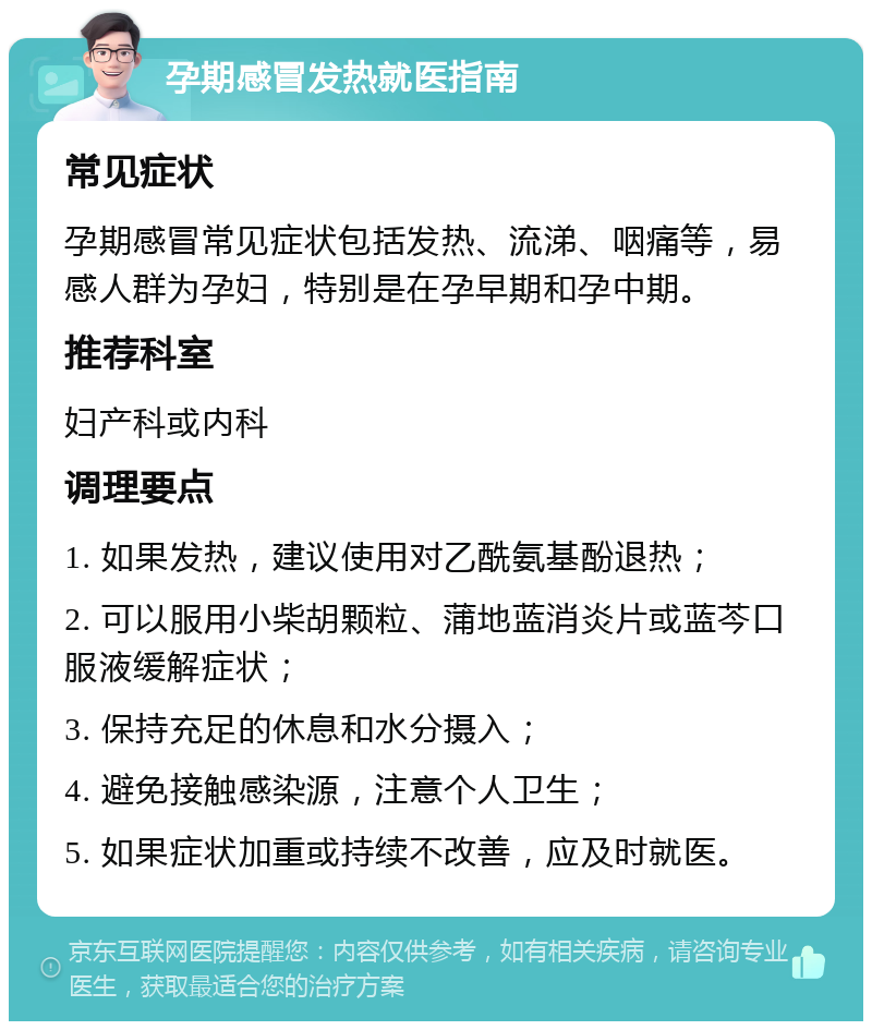 孕期感冒发热就医指南 常见症状 孕期感冒常见症状包括发热、流涕、咽痛等，易感人群为孕妇，特别是在孕早期和孕中期。 推荐科室 妇产科或内科 调理要点 1. 如果发热，建议使用对乙酰氨基酚退热； 2. 可以服用小柴胡颗粒、蒲地蓝消炎片或蓝芩口服液缓解症状； 3. 保持充足的休息和水分摄入； 4. 避免接触感染源，注意个人卫生； 5. 如果症状加重或持续不改善，应及时就医。