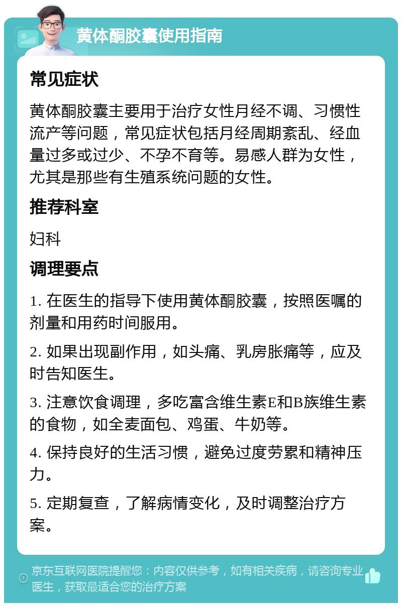 黄体酮胶囊使用指南 常见症状 黄体酮胶囊主要用于治疗女性月经不调、习惯性流产等问题，常见症状包括月经周期紊乱、经血量过多或过少、不孕不育等。易感人群为女性，尤其是那些有生殖系统问题的女性。 推荐科室 妇科 调理要点 1. 在医生的指导下使用黄体酮胶囊，按照医嘱的剂量和用药时间服用。 2. 如果出现副作用，如头痛、乳房胀痛等，应及时告知医生。 3. 注意饮食调理，多吃富含维生素E和B族维生素的食物，如全麦面包、鸡蛋、牛奶等。 4. 保持良好的生活习惯，避免过度劳累和精神压力。 5. 定期复查，了解病情变化，及时调整治疗方案。