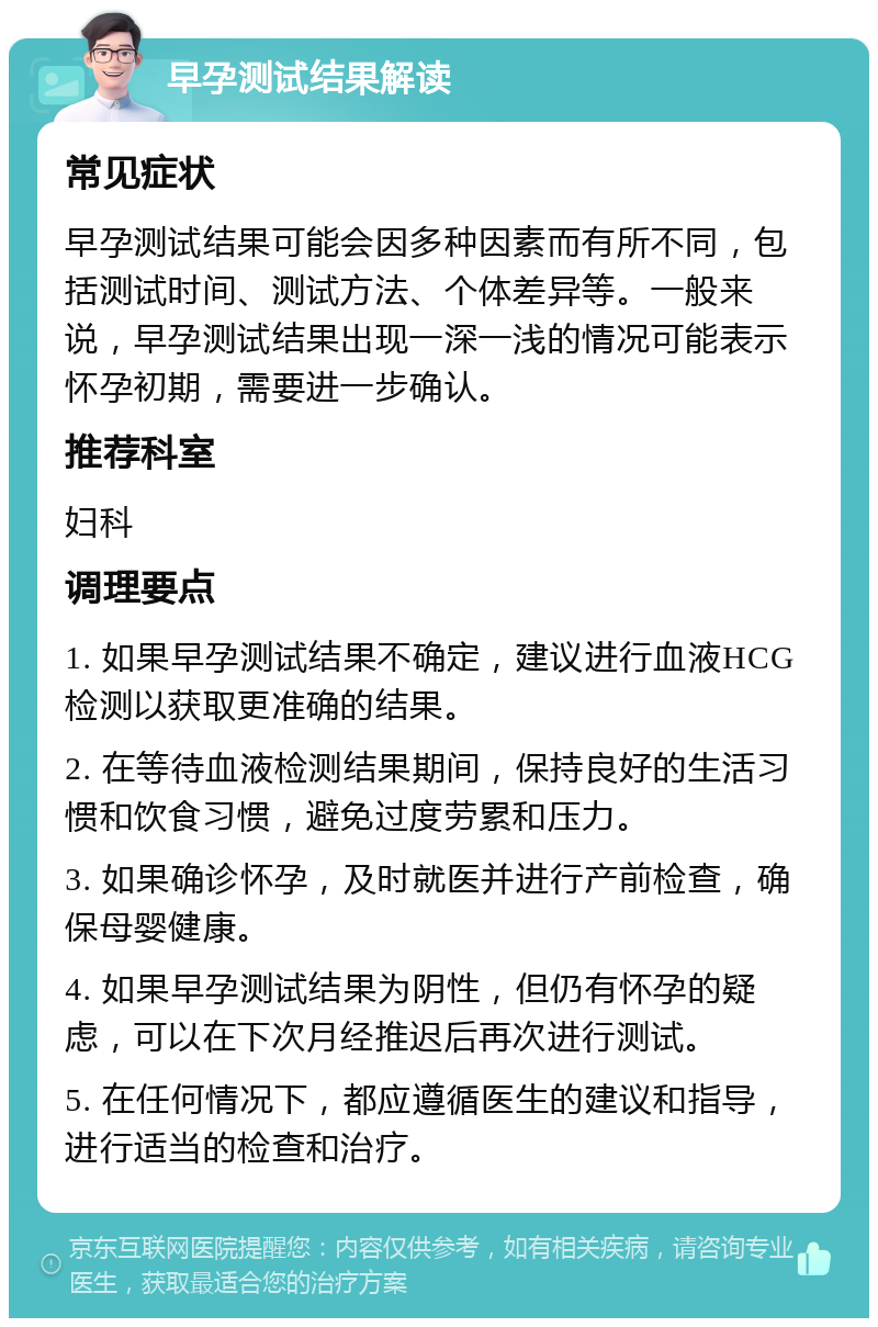 早孕测试结果解读 常见症状 早孕测试结果可能会因多种因素而有所不同，包括测试时间、测试方法、个体差异等。一般来说，早孕测试结果出现一深一浅的情况可能表示怀孕初期，需要进一步确认。 推荐科室 妇科 调理要点 1. 如果早孕测试结果不确定，建议进行血液HCG检测以获取更准确的结果。 2. 在等待血液检测结果期间，保持良好的生活习惯和饮食习惯，避免过度劳累和压力。 3. 如果确诊怀孕，及时就医并进行产前检查，确保母婴健康。 4. 如果早孕测试结果为阴性，但仍有怀孕的疑虑，可以在下次月经推迟后再次进行测试。 5. 在任何情况下，都应遵循医生的建议和指导，进行适当的检查和治疗。