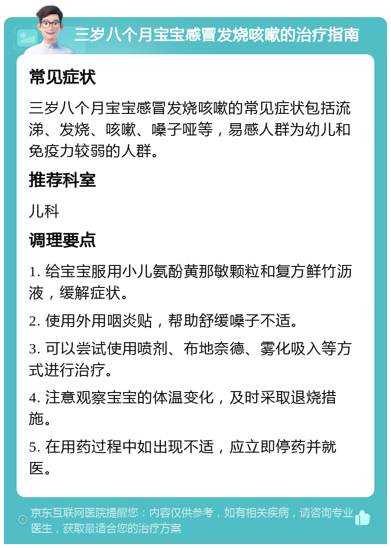 三岁八个月宝宝感冒发烧咳嗽的治疗指南 常见症状 三岁八个月宝宝感冒发烧咳嗽的常见症状包括流涕、发烧、咳嗽、嗓子哑等，易感人群为幼儿和免疫力较弱的人群。 推荐科室 儿科 调理要点 1. 给宝宝服用小儿氨酚黄那敏颗粒和复方鲜竹沥液，缓解症状。 2. 使用外用咽炎贴，帮助舒缓嗓子不适。 3. 可以尝试使用喷剂、布地奈德、雾化吸入等方式进行治疗。 4. 注意观察宝宝的体温变化，及时采取退烧措施。 5. 在用药过程中如出现不适，应立即停药并就医。