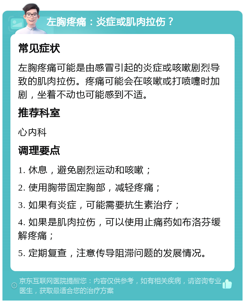 左胸疼痛：炎症或肌肉拉伤？ 常见症状 左胸疼痛可能是由感冒引起的炎症或咳嗽剧烈导致的肌肉拉伤。疼痛可能会在咳嗽或打喷嚏时加剧，坐着不动也可能感到不适。 推荐科室 心内科 调理要点 1. 休息，避免剧烈运动和咳嗽； 2. 使用胸带固定胸部，减轻疼痛； 3. 如果有炎症，可能需要抗生素治疗； 4. 如果是肌肉拉伤，可以使用止痛药如布洛芬缓解疼痛； 5. 定期复查，注意传导阻滞问题的发展情况。