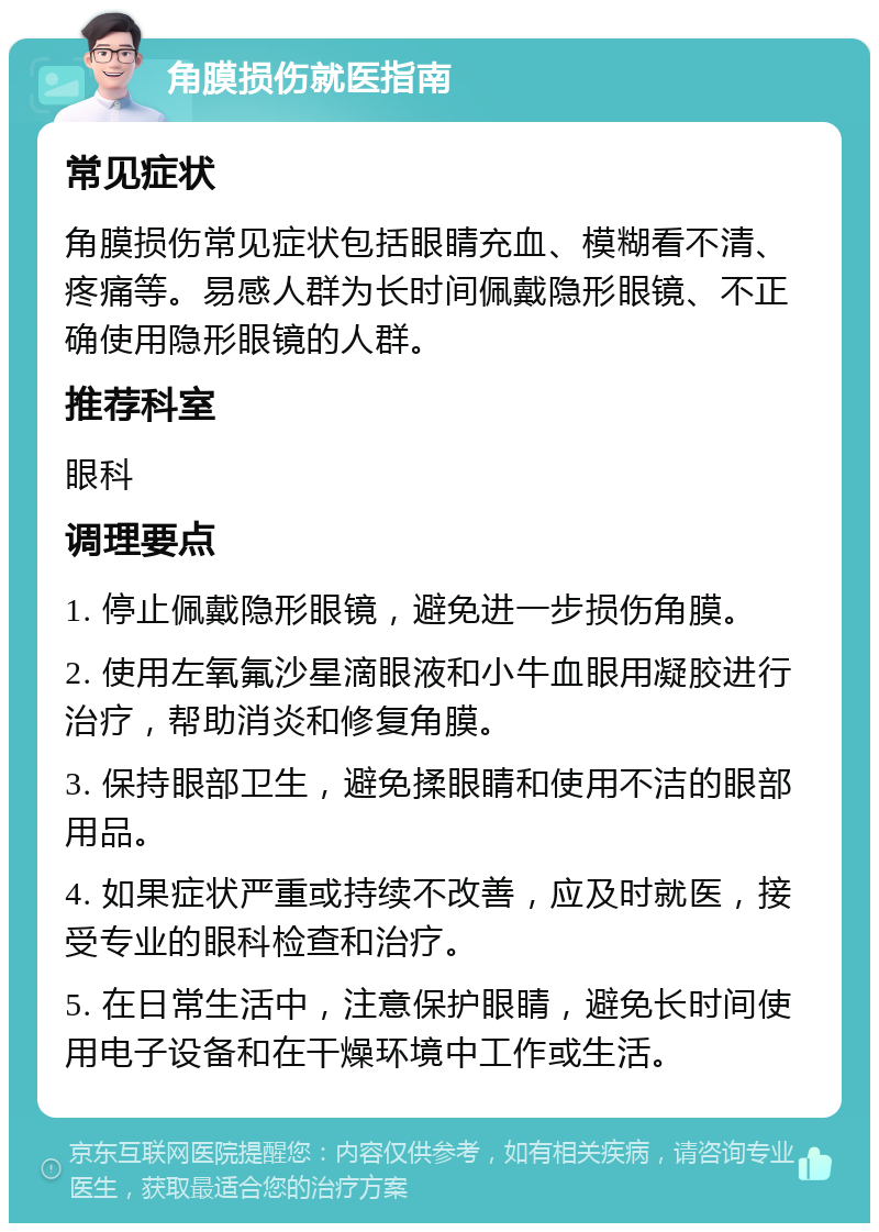 角膜损伤就医指南 常见症状 角膜损伤常见症状包括眼睛充血、模糊看不清、疼痛等。易感人群为长时间佩戴隐形眼镜、不正确使用隐形眼镜的人群。 推荐科室 眼科 调理要点 1. 停止佩戴隐形眼镜，避免进一步损伤角膜。 2. 使用左氧氟沙星滴眼液和小牛血眼用凝胶进行治疗，帮助消炎和修复角膜。 3. 保持眼部卫生，避免揉眼睛和使用不洁的眼部用品。 4. 如果症状严重或持续不改善，应及时就医，接受专业的眼科检查和治疗。 5. 在日常生活中，注意保护眼睛，避免长时间使用电子设备和在干燥环境中工作或生活。