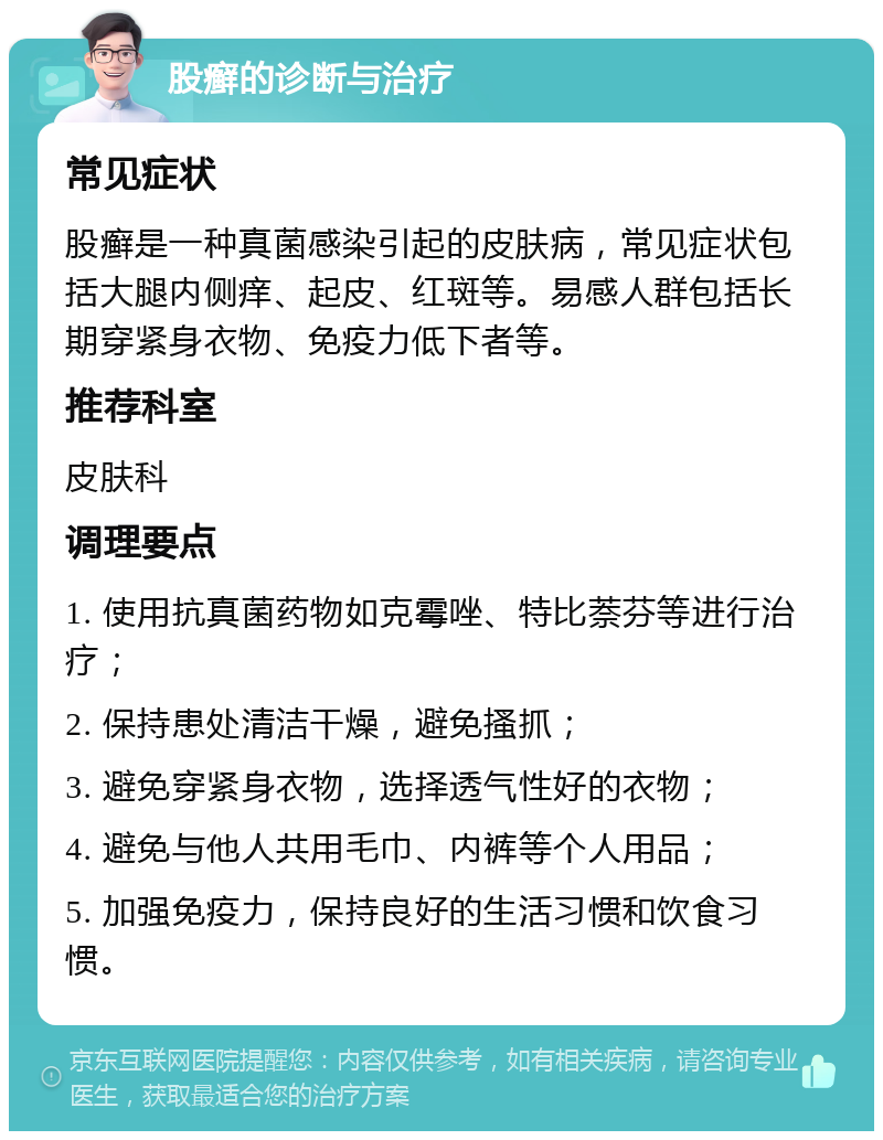 股癣的诊断与治疗 常见症状 股癣是一种真菌感染引起的皮肤病，常见症状包括大腿内侧痒、起皮、红斑等。易感人群包括长期穿紧身衣物、免疫力低下者等。 推荐科室 皮肤科 调理要点 1. 使用抗真菌药物如克霉唑、特比萘芬等进行治疗； 2. 保持患处清洁干燥，避免搔抓； 3. 避免穿紧身衣物，选择透气性好的衣物； 4. 避免与他人共用毛巾、内裤等个人用品； 5. 加强免疫力，保持良好的生活习惯和饮食习惯。