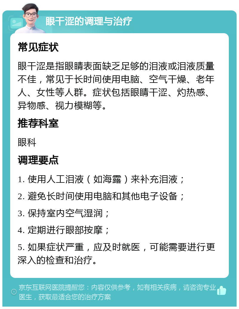 眼干涩的调理与治疗 常见症状 眼干涩是指眼睛表面缺乏足够的泪液或泪液质量不佳，常见于长时间使用电脑、空气干燥、老年人、女性等人群。症状包括眼睛干涩、灼热感、异物感、视力模糊等。 推荐科室 眼科 调理要点 1. 使用人工泪液（如海露）来补充泪液； 2. 避免长时间使用电脑和其他电子设备； 3. 保持室内空气湿润； 4. 定期进行眼部按摩； 5. 如果症状严重，应及时就医，可能需要进行更深入的检查和治疗。