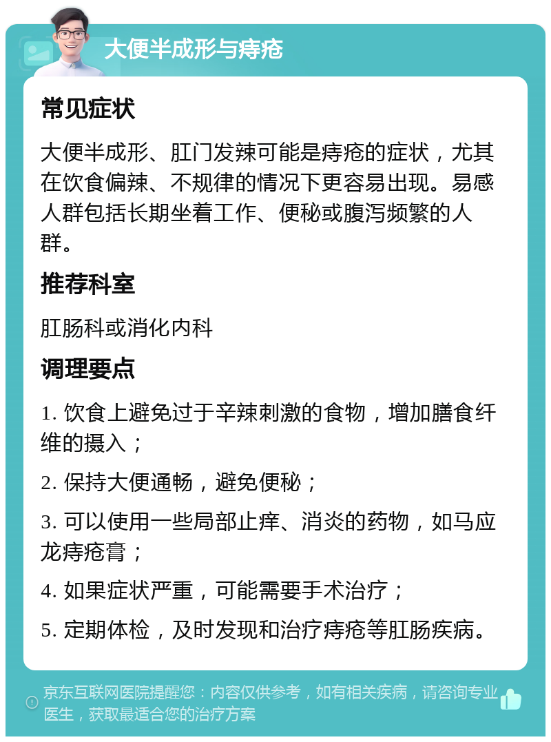 大便半成形与痔疮 常见症状 大便半成形、肛门发辣可能是痔疮的症状，尤其在饮食偏辣、不规律的情况下更容易出现。易感人群包括长期坐着工作、便秘或腹泻频繁的人群。 推荐科室 肛肠科或消化内科 调理要点 1. 饮食上避免过于辛辣刺激的食物，增加膳食纤维的摄入； 2. 保持大便通畅，避免便秘； 3. 可以使用一些局部止痒、消炎的药物，如马应龙痔疮膏； 4. 如果症状严重，可能需要手术治疗； 5. 定期体检，及时发现和治疗痔疮等肛肠疾病。