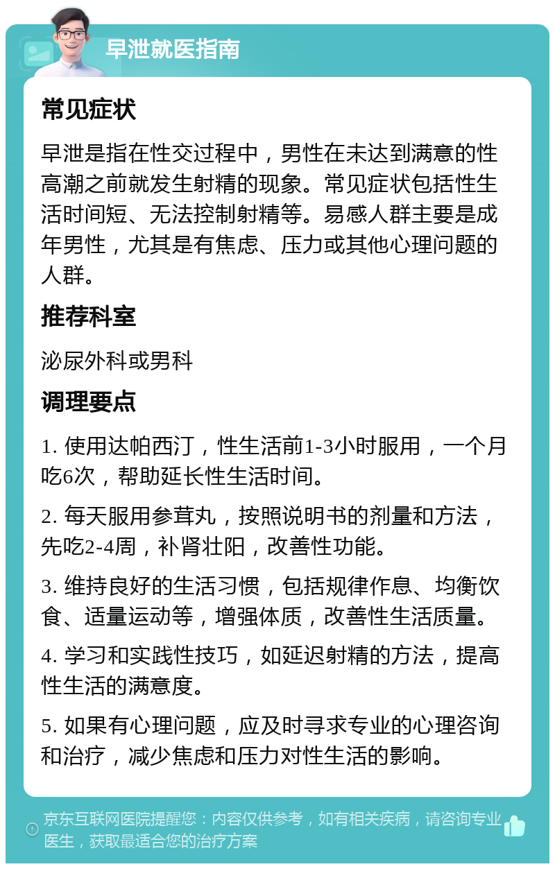 早泄就医指南 常见症状 早泄是指在性交过程中，男性在未达到满意的性高潮之前就发生射精的现象。常见症状包括性生活时间短、无法控制射精等。易感人群主要是成年男性，尤其是有焦虑、压力或其他心理问题的人群。 推荐科室 泌尿外科或男科 调理要点 1. 使用达帕西汀，性生活前1-3小时服用，一个月吃6次，帮助延长性生活时间。 2. 每天服用参茸丸，按照说明书的剂量和方法，先吃2-4周，补肾壮阳，改善性功能。 3. 维持良好的生活习惯，包括规律作息、均衡饮食、适量运动等，增强体质，改善性生活质量。 4. 学习和实践性技巧，如延迟射精的方法，提高性生活的满意度。 5. 如果有心理问题，应及时寻求专业的心理咨询和治疗，减少焦虑和压力对性生活的影响。