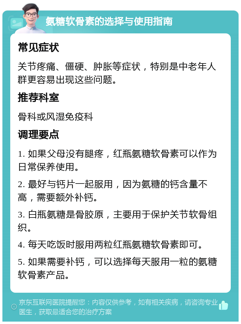 氨糖软骨素的选择与使用指南 常见症状 关节疼痛、僵硬、肿胀等症状，特别是中老年人群更容易出现这些问题。 推荐科室 骨科或风湿免疫科 调理要点 1. 如果父母没有腿疼，红瓶氨糖软骨素可以作为日常保养使用。 2. 最好与钙片一起服用，因为氨糖的钙含量不高，需要额外补钙。 3. 白瓶氨糖是骨胶原，主要用于保护关节软骨组织。 4. 每天吃饭时服用两粒红瓶氨糖软骨素即可。 5. 如果需要补钙，可以选择每天服用一粒的氨糖软骨素产品。