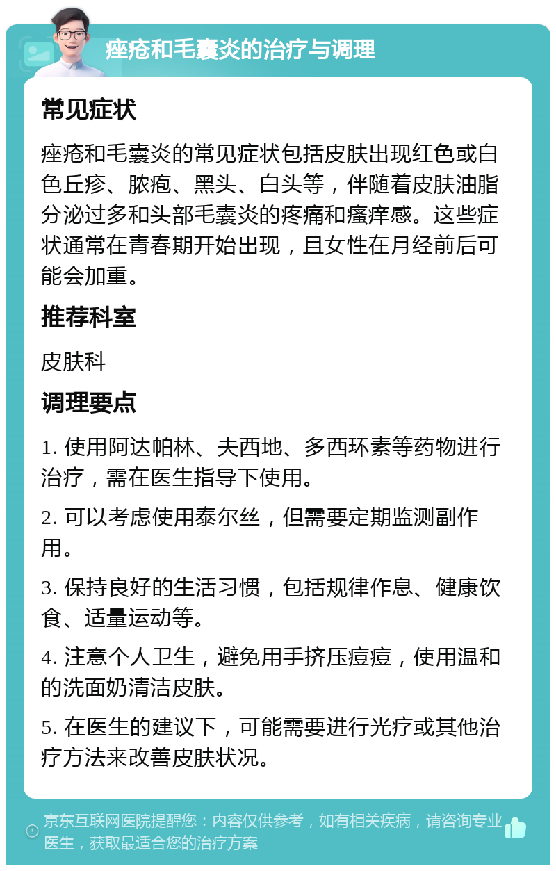 痤疮和毛囊炎的治疗与调理 常见症状 痤疮和毛囊炎的常见症状包括皮肤出现红色或白色丘疹、脓疱、黑头、白头等，伴随着皮肤油脂分泌过多和头部毛囊炎的疼痛和瘙痒感。这些症状通常在青春期开始出现，且女性在月经前后可能会加重。 推荐科室 皮肤科 调理要点 1. 使用阿达帕林、夫西地、多西环素等药物进行治疗，需在医生指导下使用。 2. 可以考虑使用泰尔丝，但需要定期监测副作用。 3. 保持良好的生活习惯，包括规律作息、健康饮食、适量运动等。 4. 注意个人卫生，避免用手挤压痘痘，使用温和的洗面奶清洁皮肤。 5. 在医生的建议下，可能需要进行光疗或其他治疗方法来改善皮肤状况。