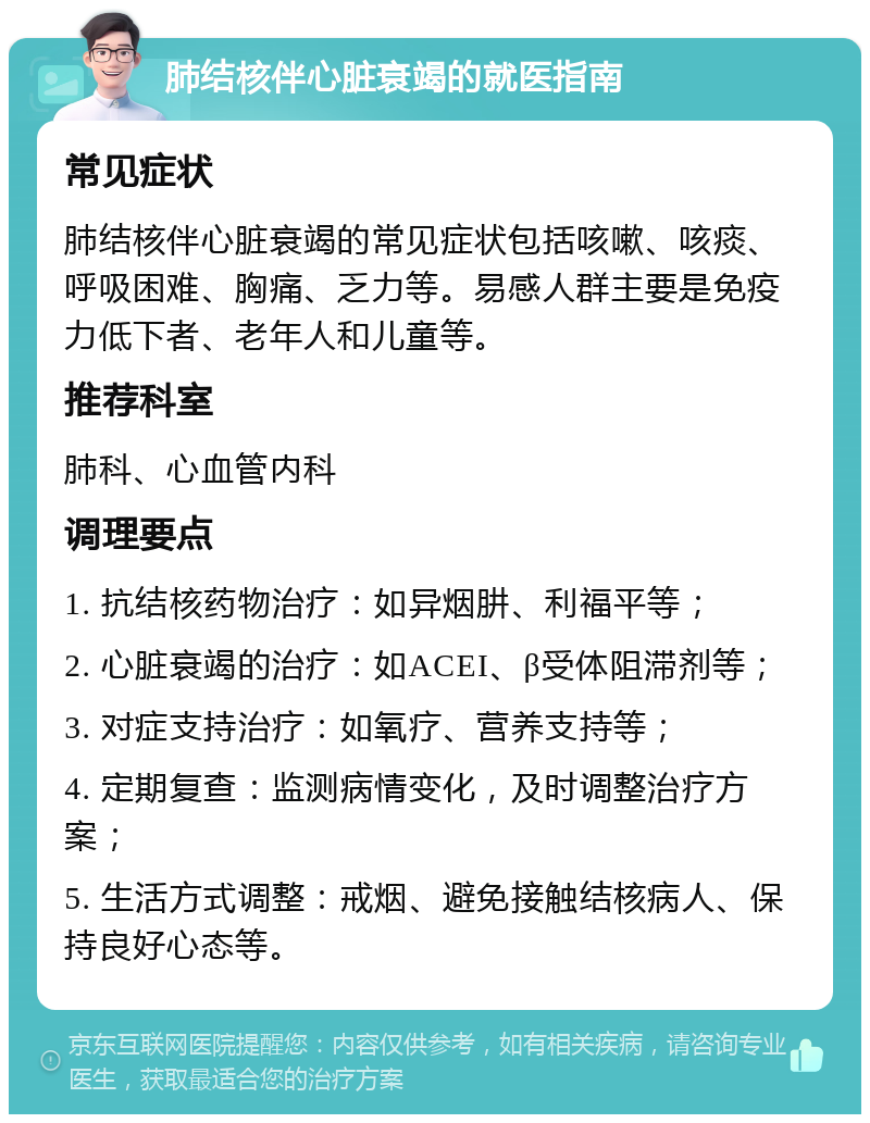 肺结核伴心脏衰竭的就医指南 常见症状 肺结核伴心脏衰竭的常见症状包括咳嗽、咳痰、呼吸困难、胸痛、乏力等。易感人群主要是免疫力低下者、老年人和儿童等。 推荐科室 肺科、心血管内科 调理要点 1. 抗结核药物治疗：如异烟肼、利福平等； 2. 心脏衰竭的治疗：如ACEI、β受体阻滞剂等； 3. 对症支持治疗：如氧疗、营养支持等； 4. 定期复查：监测病情变化，及时调整治疗方案； 5. 生活方式调整：戒烟、避免接触结核病人、保持良好心态等。