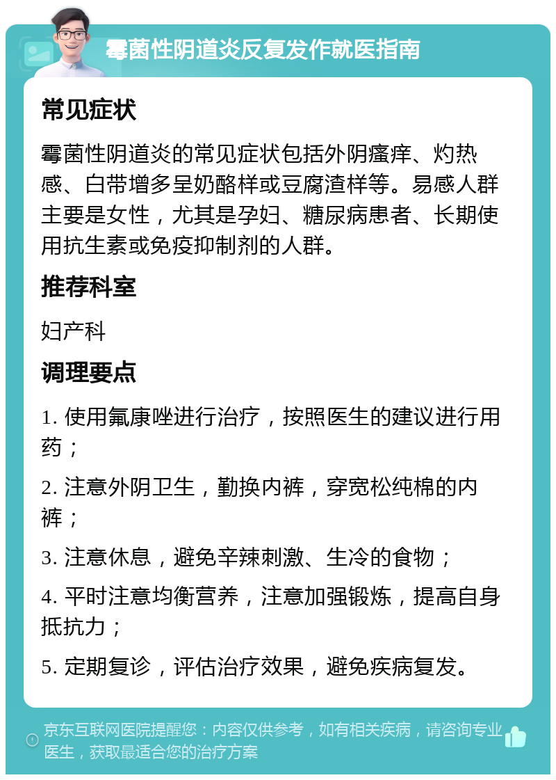 霉菌性阴道炎反复发作就医指南 常见症状 霉菌性阴道炎的常见症状包括外阴瘙痒、灼热感、白带增多呈奶酪样或豆腐渣样等。易感人群主要是女性，尤其是孕妇、糖尿病患者、长期使用抗生素或免疫抑制剂的人群。 推荐科室 妇产科 调理要点 1. 使用氟康唑进行治疗，按照医生的建议进行用药； 2. 注意外阴卫生，勤换内裤，穿宽松纯棉的内裤； 3. 注意休息，避免辛辣刺激、生冷的食物； 4. 平时注意均衡营养，注意加强锻炼，提高自身抵抗力； 5. 定期复诊，评估治疗效果，避免疾病复发。