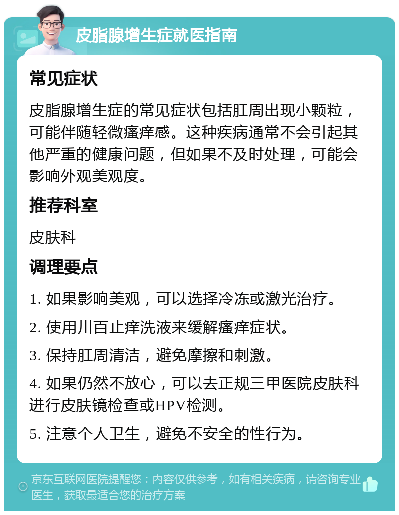 皮脂腺增生症就医指南 常见症状 皮脂腺增生症的常见症状包括肛周出现小颗粒，可能伴随轻微瘙痒感。这种疾病通常不会引起其他严重的健康问题，但如果不及时处理，可能会影响外观美观度。 推荐科室 皮肤科 调理要点 1. 如果影响美观，可以选择冷冻或激光治疗。 2. 使用川百止痒洗液来缓解瘙痒症状。 3. 保持肛周清洁，避免摩擦和刺激。 4. 如果仍然不放心，可以去正规三甲医院皮肤科进行皮肤镜检查或HPV检测。 5. 注意个人卫生，避免不安全的性行为。