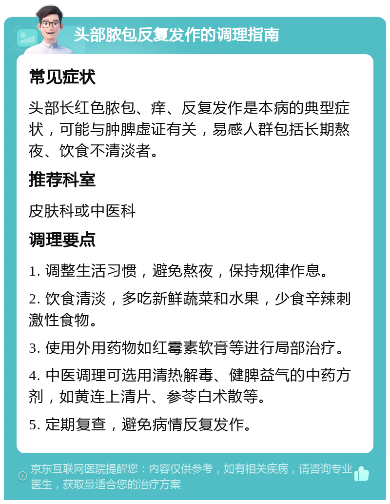 头部脓包反复发作的调理指南 常见症状 头部长红色脓包、痒、反复发作是本病的典型症状，可能与肿脾虚证有关，易感人群包括长期熬夜、饮食不清淡者。 推荐科室 皮肤科或中医科 调理要点 1. 调整生活习惯，避免熬夜，保持规律作息。 2. 饮食清淡，多吃新鲜蔬菜和水果，少食辛辣刺激性食物。 3. 使用外用药物如红霉素软膏等进行局部治疗。 4. 中医调理可选用清热解毒、健脾益气的中药方剂，如黄连上清片、参苓白术散等。 5. 定期复查，避免病情反复发作。