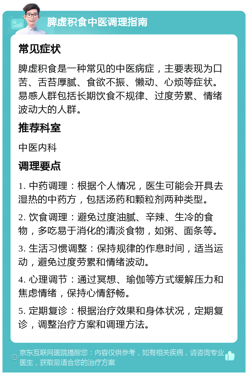 脾虚积食中医调理指南 常见症状 脾虚积食是一种常见的中医病症，主要表现为口苦、舌苔厚腻、食欲不振、懒动、心烦等症状。易感人群包括长期饮食不规律、过度劳累、情绪波动大的人群。 推荐科室 中医内科 调理要点 1. 中药调理：根据个人情况，医生可能会开具去湿热的中药方，包括汤药和颗粒剂两种类型。 2. 饮食调理：避免过度油腻、辛辣、生冷的食物，多吃易于消化的清淡食物，如粥、面条等。 3. 生活习惯调整：保持规律的作息时间，适当运动，避免过度劳累和情绪波动。 4. 心理调节：通过冥想、瑜伽等方式缓解压力和焦虑情绪，保持心情舒畅。 5. 定期复诊：根据治疗效果和身体状况，定期复诊，调整治疗方案和调理方法。