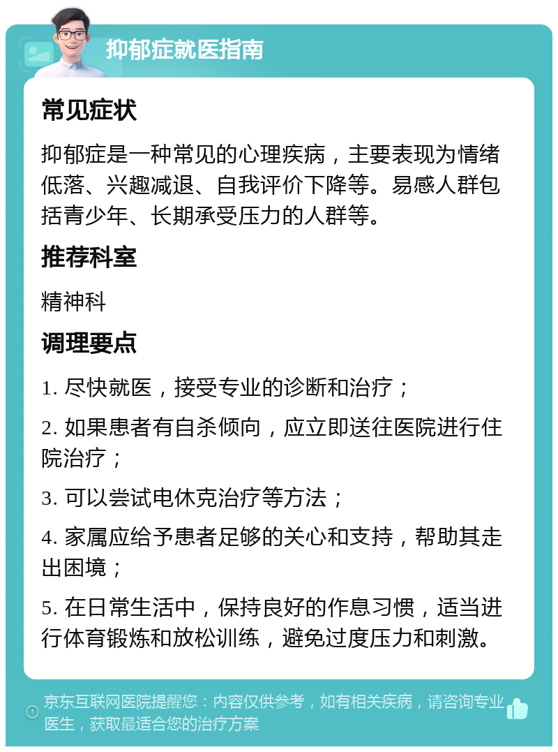 抑郁症就医指南 常见症状 抑郁症是一种常见的心理疾病，主要表现为情绪低落、兴趣减退、自我评价下降等。易感人群包括青少年、长期承受压力的人群等。 推荐科室 精神科 调理要点 1. 尽快就医，接受专业的诊断和治疗； 2. 如果患者有自杀倾向，应立即送往医院进行住院治疗； 3. 可以尝试电休克治疗等方法； 4. 家属应给予患者足够的关心和支持，帮助其走出困境； 5. 在日常生活中，保持良好的作息习惯，适当进行体育锻炼和放松训练，避免过度压力和刺激。