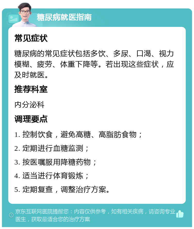 糖尿病就医指南 常见症状 糖尿病的常见症状包括多饮、多尿、口渴、视力模糊、疲劳、体重下降等。若出现这些症状，应及时就医。 推荐科室 内分泌科 调理要点 1. 控制饮食，避免高糖、高脂肪食物； 2. 定期进行血糖监测； 3. 按医嘱服用降糖药物； 4. 适当进行体育锻炼； 5. 定期复查，调整治疗方案。