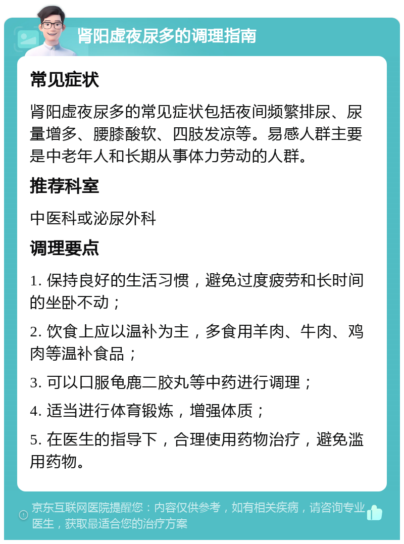 肾阳虚夜尿多的调理指南 常见症状 肾阳虚夜尿多的常见症状包括夜间频繁排尿、尿量增多、腰膝酸软、四肢发凉等。易感人群主要是中老年人和长期从事体力劳动的人群。 推荐科室 中医科或泌尿外科 调理要点 1. 保持良好的生活习惯，避免过度疲劳和长时间的坐卧不动； 2. 饮食上应以温补为主，多食用羊肉、牛肉、鸡肉等温补食品； 3. 可以口服龟鹿二胶丸等中药进行调理； 4. 适当进行体育锻炼，增强体质； 5. 在医生的指导下，合理使用药物治疗，避免滥用药物。