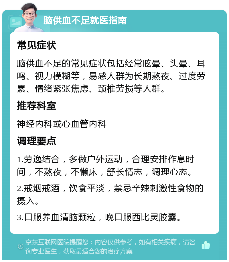 脑供血不足就医指南 常见症状 脑供血不足的常见症状包括经常眩晕、头晕、耳鸣、视力模糊等，易感人群为长期熬夜、过度劳累、情绪紧张焦虑、颈椎劳损等人群。 推荐科室 神经内科或心血管内科 调理要点 1.劳逸结合，多做户外运动，合理安排作息时间，不熬夜，不懒床，舒长情志，调理心态。 2.戒烟戒酒，饮食平淡，禁忌辛辣刺激性食物的摄入。 3.口服养血清脑颗粒，晚口服西比灵胶囊。