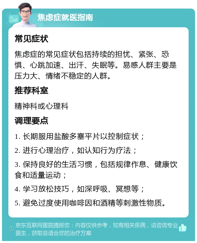 焦虑症就医指南 常见症状 焦虑症的常见症状包括持续的担忧、紧张、恐惧、心跳加速、出汗、失眠等。易感人群主要是压力大、情绪不稳定的人群。 推荐科室 精神科或心理科 调理要点 1. 长期服用盐酸多塞平片以控制症状； 2. 进行心理治疗，如认知行为疗法； 3. 保持良好的生活习惯，包括规律作息、健康饮食和适量运动； 4. 学习放松技巧，如深呼吸、冥想等； 5. 避免过度使用咖啡因和酒精等刺激性物质。