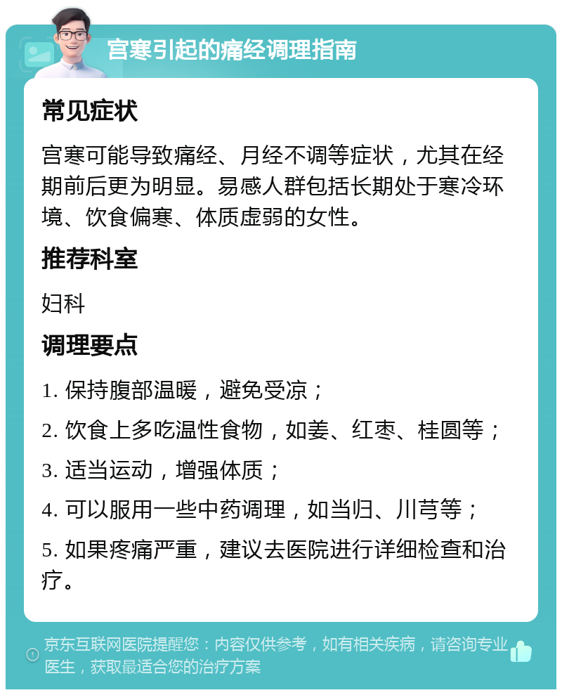 宫寒引起的痛经调理指南 常见症状 宫寒可能导致痛经、月经不调等症状，尤其在经期前后更为明显。易感人群包括长期处于寒冷环境、饮食偏寒、体质虚弱的女性。 推荐科室 妇科 调理要点 1. 保持腹部温暖，避免受凉； 2. 饮食上多吃温性食物，如姜、红枣、桂圆等； 3. 适当运动，增强体质； 4. 可以服用一些中药调理，如当归、川芎等； 5. 如果疼痛严重，建议去医院进行详细检查和治疗。