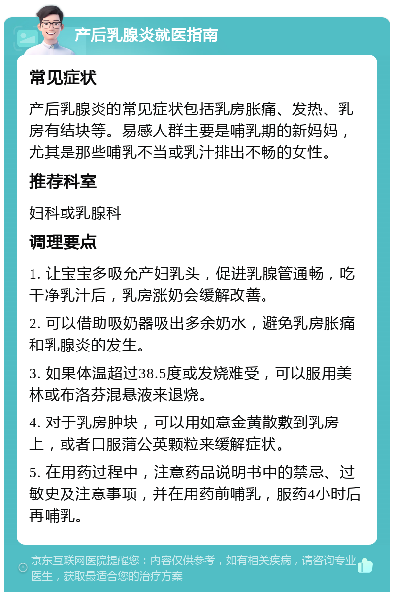 产后乳腺炎就医指南 常见症状 产后乳腺炎的常见症状包括乳房胀痛、发热、乳房有结块等。易感人群主要是哺乳期的新妈妈，尤其是那些哺乳不当或乳汁排出不畅的女性。 推荐科室 妇科或乳腺科 调理要点 1. 让宝宝多吸允产妇乳头，促进乳腺管通畅，吃干净乳汁后，乳房涨奶会缓解改善。 2. 可以借助吸奶器吸出多余奶水，避免乳房胀痛和乳腺炎的发生。 3. 如果体温超过38.5度或发烧难受，可以服用美林或布洛芬混悬液来退烧。 4. 对于乳房肿块，可以用如意金黄散敷到乳房上，或者口服蒲公英颗粒来缓解症状。 5. 在用药过程中，注意药品说明书中的禁忌、过敏史及注意事项，并在用药前哺乳，服药4小时后再哺乳。