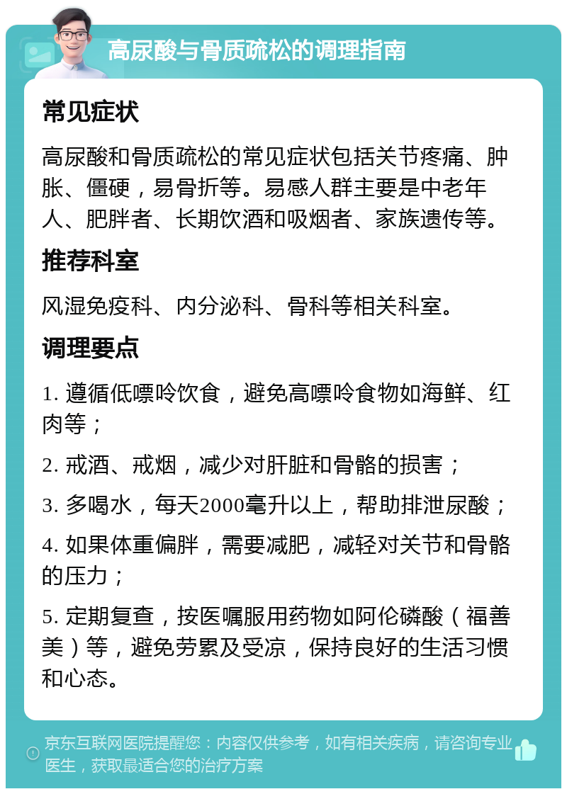 高尿酸与骨质疏松的调理指南 常见症状 高尿酸和骨质疏松的常见症状包括关节疼痛、肿胀、僵硬，易骨折等。易感人群主要是中老年人、肥胖者、长期饮酒和吸烟者、家族遗传等。 推荐科室 风湿免疫科、内分泌科、骨科等相关科室。 调理要点 1. 遵循低嘌呤饮食，避免高嘌呤食物如海鲜、红肉等； 2. 戒酒、戒烟，减少对肝脏和骨骼的损害； 3. 多喝水，每天2000毫升以上，帮助排泄尿酸； 4. 如果体重偏胖，需要减肥，减轻对关节和骨骼的压力； 5. 定期复查，按医嘱服用药物如阿伦磷酸（福善美）等，避免劳累及受凉，保持良好的生活习惯和心态。