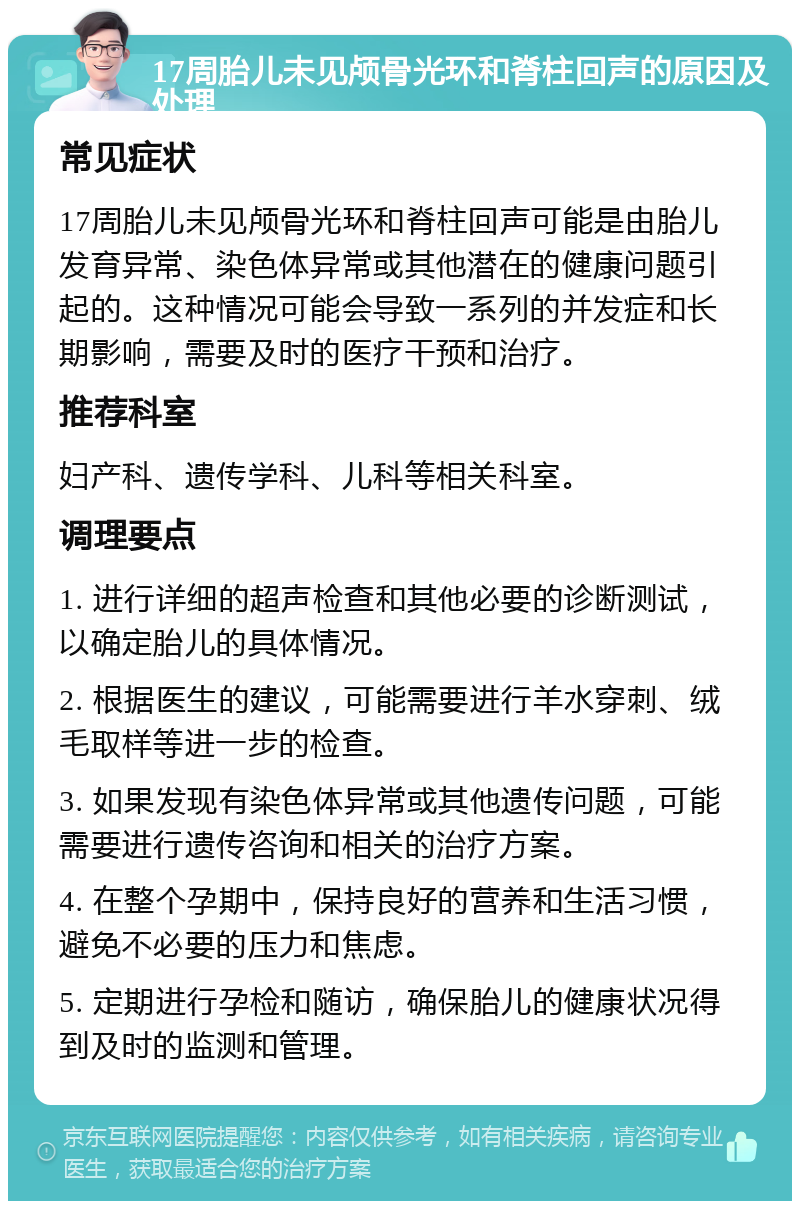 17周胎儿未见颅骨光环和脊柱回声的原因及处理 常见症状 17周胎儿未见颅骨光环和脊柱回声可能是由胎儿发育异常、染色体异常或其他潜在的健康问题引起的。这种情况可能会导致一系列的并发症和长期影响，需要及时的医疗干预和治疗。 推荐科室 妇产科、遗传学科、儿科等相关科室。 调理要点 1. 进行详细的超声检查和其他必要的诊断测试，以确定胎儿的具体情况。 2. 根据医生的建议，可能需要进行羊水穿刺、绒毛取样等进一步的检查。 3. 如果发现有染色体异常或其他遗传问题，可能需要进行遗传咨询和相关的治疗方案。 4. 在整个孕期中，保持良好的营养和生活习惯，避免不必要的压力和焦虑。 5. 定期进行孕检和随访，确保胎儿的健康状况得到及时的监测和管理。