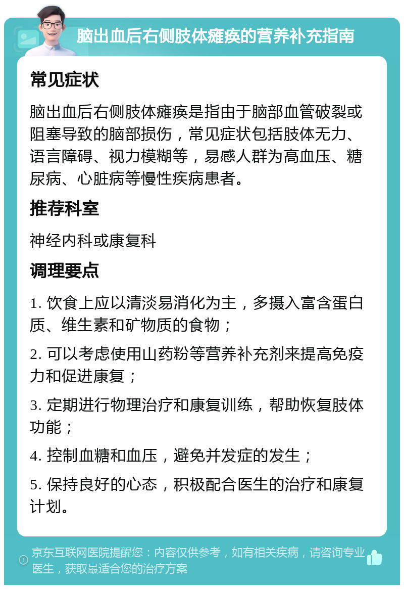 脑出血后右侧肢体瘫痪的营养补充指南 常见症状 脑出血后右侧肢体瘫痪是指由于脑部血管破裂或阻塞导致的脑部损伤，常见症状包括肢体无力、语言障碍、视力模糊等，易感人群为高血压、糖尿病、心脏病等慢性疾病患者。 推荐科室 神经内科或康复科 调理要点 1. 饮食上应以清淡易消化为主，多摄入富含蛋白质、维生素和矿物质的食物； 2. 可以考虑使用山药粉等营养补充剂来提高免疫力和促进康复； 3. 定期进行物理治疗和康复训练，帮助恢复肢体功能； 4. 控制血糖和血压，避免并发症的发生； 5. 保持良好的心态，积极配合医生的治疗和康复计划。