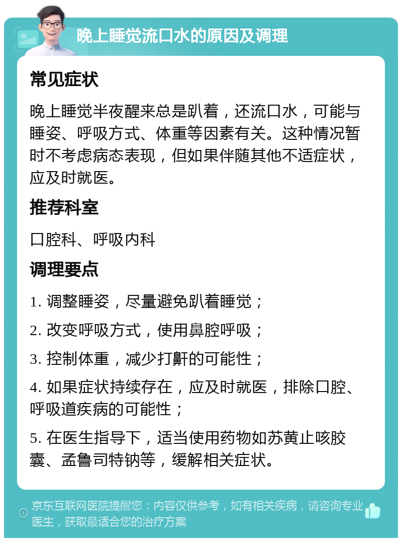 晚上睡觉流口水的原因及调理 常见症状 晚上睡觉半夜醒来总是趴着，还流口水，可能与睡姿、呼吸方式、体重等因素有关。这种情况暂时不考虑病态表现，但如果伴随其他不适症状，应及时就医。 推荐科室 口腔科、呼吸内科 调理要点 1. 调整睡姿，尽量避免趴着睡觉； 2. 改变呼吸方式，使用鼻腔呼吸； 3. 控制体重，减少打鼾的可能性； 4. 如果症状持续存在，应及时就医，排除口腔、呼吸道疾病的可能性； 5. 在医生指导下，适当使用药物如苏黄止咳胶囊、孟鲁司特钠等，缓解相关症状。