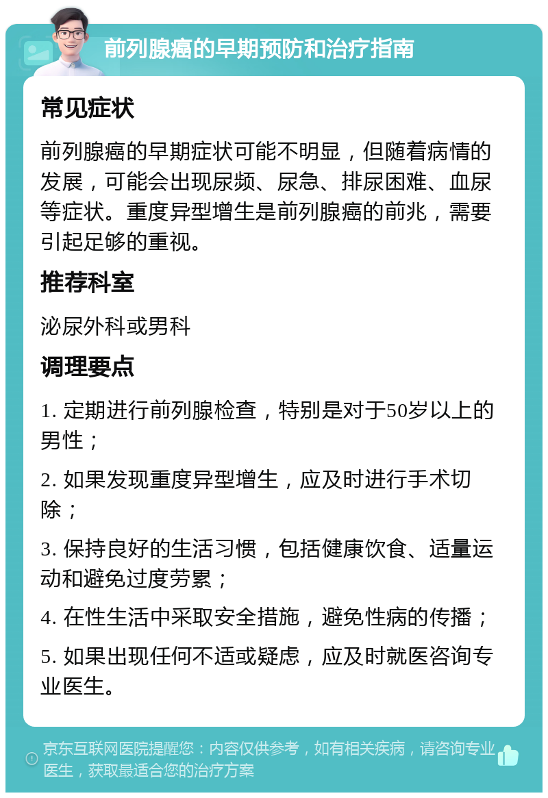 前列腺癌的早期预防和治疗指南 常见症状 前列腺癌的早期症状可能不明显，但随着病情的发展，可能会出现尿频、尿急、排尿困难、血尿等症状。重度异型增生是前列腺癌的前兆，需要引起足够的重视。 推荐科室 泌尿外科或男科 调理要点 1. 定期进行前列腺检查，特别是对于50岁以上的男性； 2. 如果发现重度异型增生，应及时进行手术切除； 3. 保持良好的生活习惯，包括健康饮食、适量运动和避免过度劳累； 4. 在性生活中采取安全措施，避免性病的传播； 5. 如果出现任何不适或疑虑，应及时就医咨询专业医生。