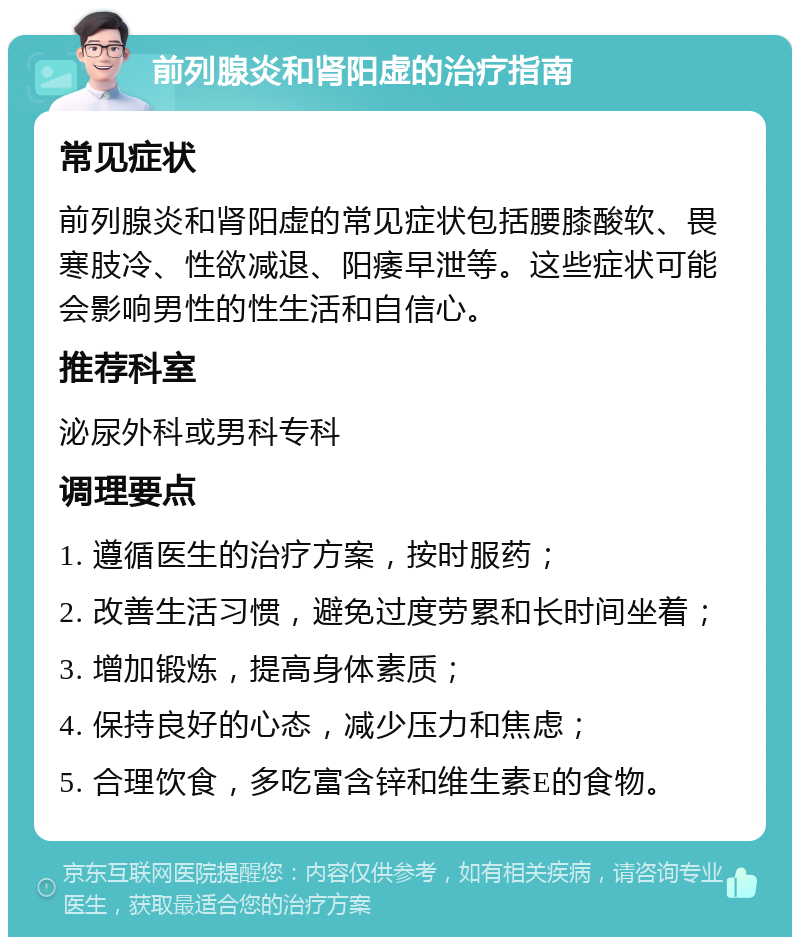 前列腺炎和肾阳虚的治疗指南 常见症状 前列腺炎和肾阳虚的常见症状包括腰膝酸软、畏寒肢冷、性欲减退、阳痿早泄等。这些症状可能会影响男性的性生活和自信心。 推荐科室 泌尿外科或男科专科 调理要点 1. 遵循医生的治疗方案，按时服药； 2. 改善生活习惯，避免过度劳累和长时间坐着； 3. 增加锻炼，提高身体素质； 4. 保持良好的心态，减少压力和焦虑； 5. 合理饮食，多吃富含锌和维生素E的食物。