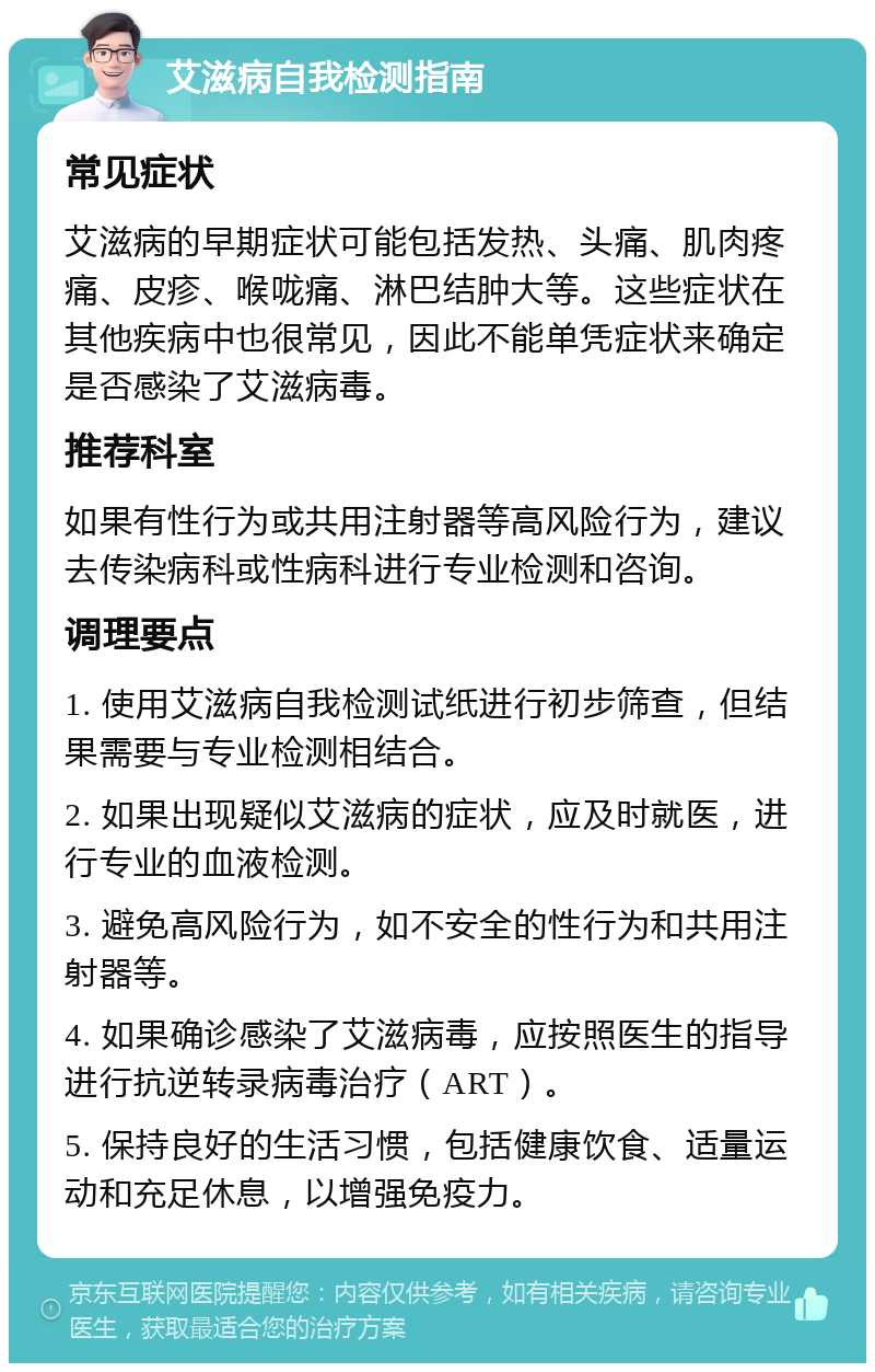 艾滋病自我检测指南 常见症状 艾滋病的早期症状可能包括发热、头痛、肌肉疼痛、皮疹、喉咙痛、淋巴结肿大等。这些症状在其他疾病中也很常见，因此不能单凭症状来确定是否感染了艾滋病毒。 推荐科室 如果有性行为或共用注射器等高风险行为，建议去传染病科或性病科进行专业检测和咨询。 调理要点 1. 使用艾滋病自我检测试纸进行初步筛查，但结果需要与专业检测相结合。 2. 如果出现疑似艾滋病的症状，应及时就医，进行专业的血液检测。 3. 避免高风险行为，如不安全的性行为和共用注射器等。 4. 如果确诊感染了艾滋病毒，应按照医生的指导进行抗逆转录病毒治疗（ART）。 5. 保持良好的生活习惯，包括健康饮食、适量运动和充足休息，以增强免疫力。