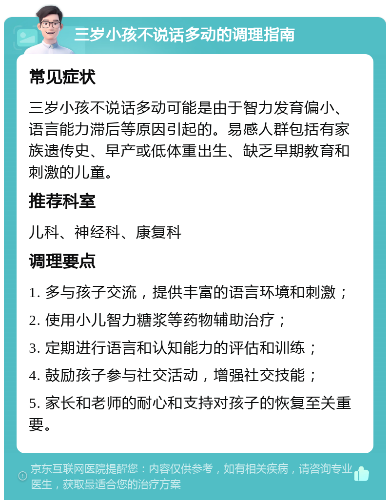 三岁小孩不说话多动的调理指南 常见症状 三岁小孩不说话多动可能是由于智力发育偏小、语言能力滞后等原因引起的。易感人群包括有家族遗传史、早产或低体重出生、缺乏早期教育和刺激的儿童。 推荐科室 儿科、神经科、康复科 调理要点 1. 多与孩子交流，提供丰富的语言环境和刺激； 2. 使用小儿智力糖浆等药物辅助治疗； 3. 定期进行语言和认知能力的评估和训练； 4. 鼓励孩子参与社交活动，增强社交技能； 5. 家长和老师的耐心和支持对孩子的恢复至关重要。