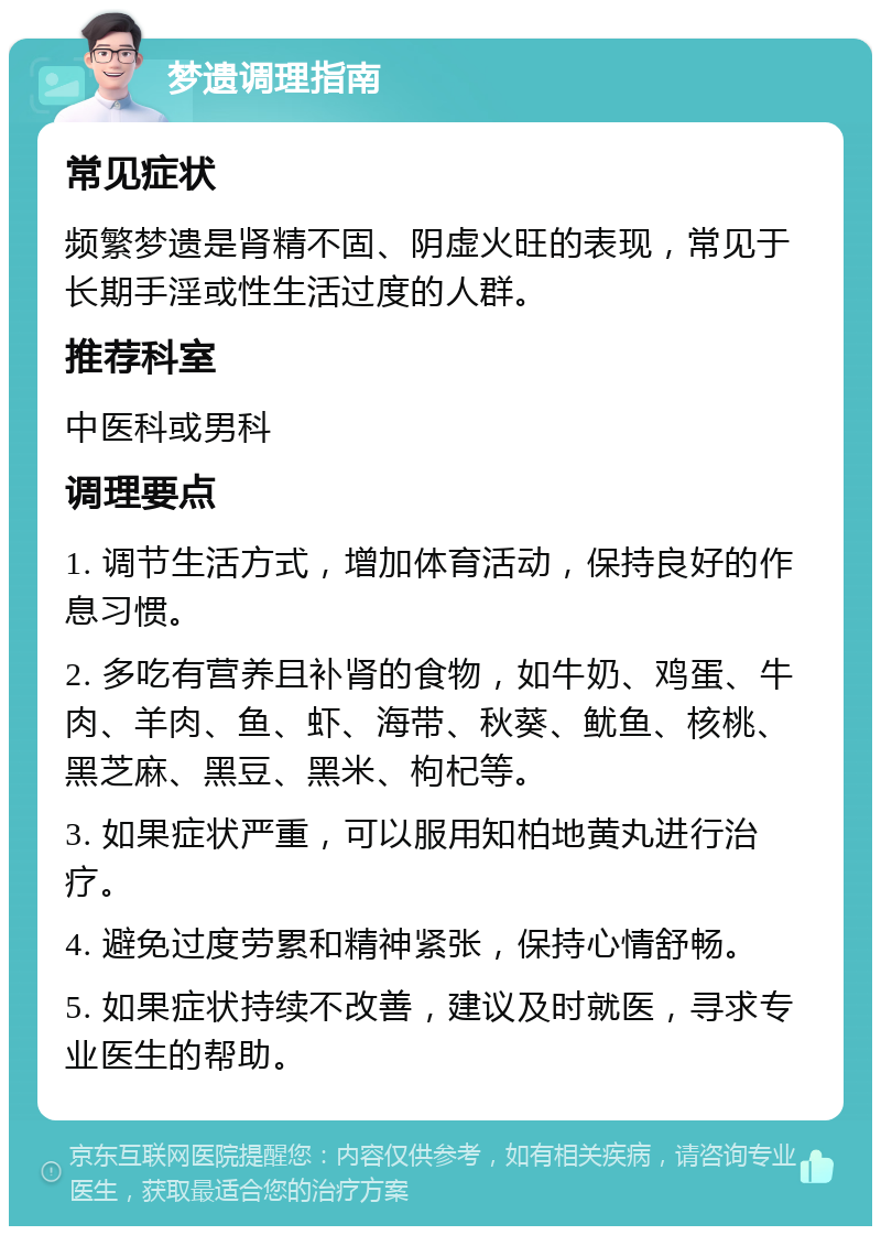 梦遗调理指南 常见症状 频繁梦遗是肾精不固、阴虚火旺的表现，常见于长期手淫或性生活过度的人群。 推荐科室 中医科或男科 调理要点 1. 调节生活方式，增加体育活动，保持良好的作息习惯。 2. 多吃有营养且补肾的食物，如牛奶、鸡蛋、牛肉、羊肉、鱼、虾、海带、秋葵、鱿鱼、核桃、黑芝麻、黑豆、黑米、枸杞等。 3. 如果症状严重，可以服用知柏地黄丸进行治疗。 4. 避免过度劳累和精神紧张，保持心情舒畅。 5. 如果症状持续不改善，建议及时就医，寻求专业医生的帮助。