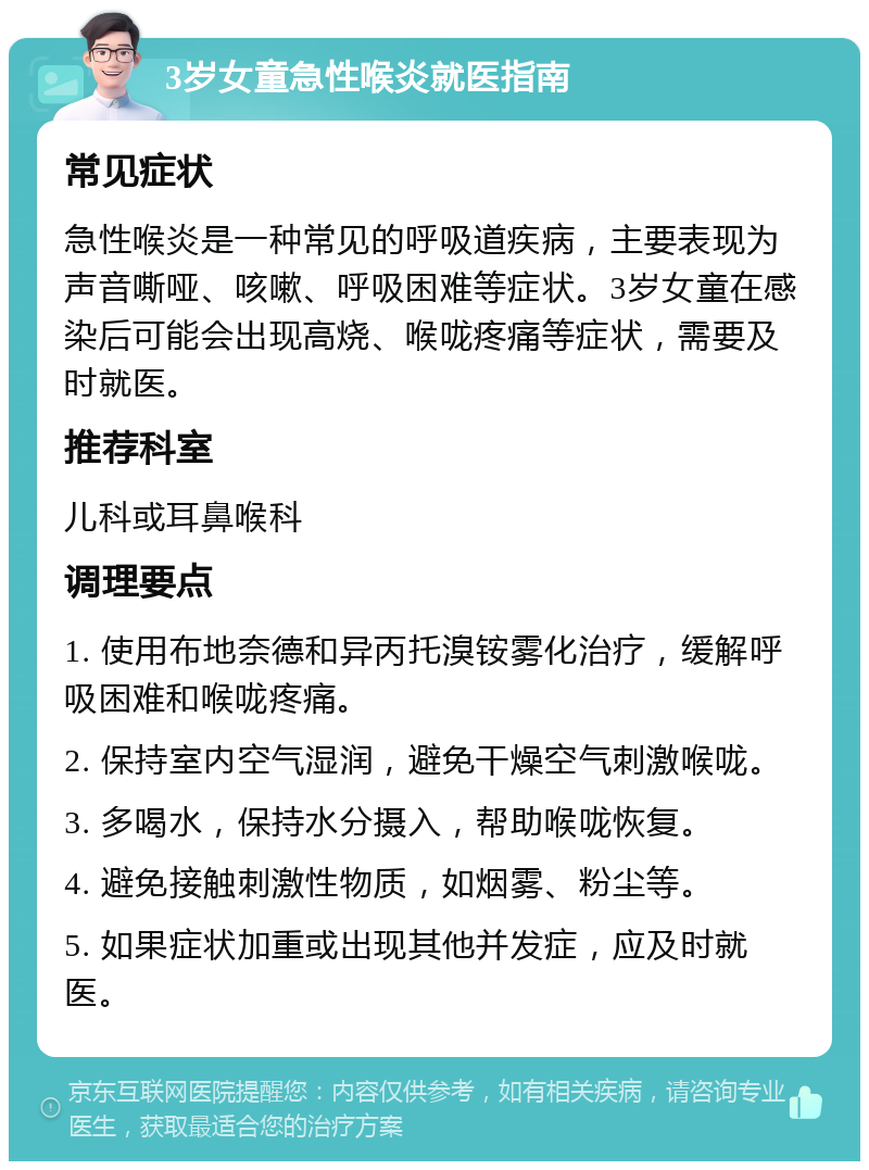 3岁女童急性喉炎就医指南 常见症状 急性喉炎是一种常见的呼吸道疾病，主要表现为声音嘶哑、咳嗽、呼吸困难等症状。3岁女童在感染后可能会出现高烧、喉咙疼痛等症状，需要及时就医。 推荐科室 儿科或耳鼻喉科 调理要点 1. 使用布地奈德和异丙托溴铵雾化治疗，缓解呼吸困难和喉咙疼痛。 2. 保持室内空气湿润，避免干燥空气刺激喉咙。 3. 多喝水，保持水分摄入，帮助喉咙恢复。 4. 避免接触刺激性物质，如烟雾、粉尘等。 5. 如果症状加重或出现其他并发症，应及时就医。