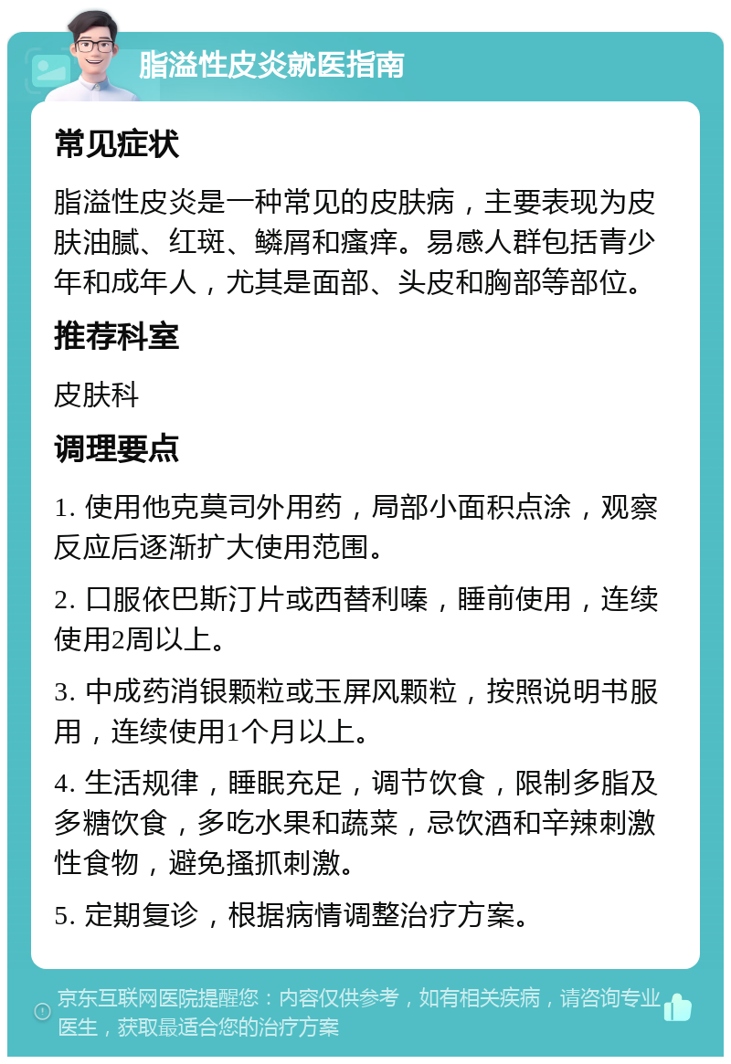 脂溢性皮炎就医指南 常见症状 脂溢性皮炎是一种常见的皮肤病，主要表现为皮肤油腻、红斑、鳞屑和瘙痒。易感人群包括青少年和成年人，尤其是面部、头皮和胸部等部位。 推荐科室 皮肤科 调理要点 1. 使用他克莫司外用药，局部小面积点涂，观察反应后逐渐扩大使用范围。 2. 口服依巴斯汀片或西替利嗪，睡前使用，连续使用2周以上。 3. 中成药消银颗粒或玉屏风颗粒，按照说明书服用，连续使用1个月以上。 4. 生活规律，睡眠充足，调节饮食，限制多脂及多糖饮食，多吃水果和蔬菜，忌饮酒和辛辣刺激性食物，避免搔抓刺激。 5. 定期复诊，根据病情调整治疗方案。