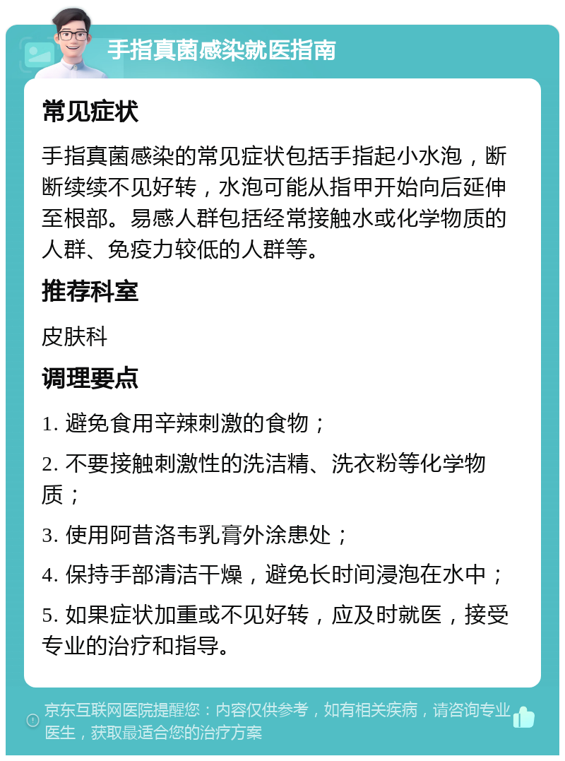 手指真菌感染就医指南 常见症状 手指真菌感染的常见症状包括手指起小水泡，断断续续不见好转，水泡可能从指甲开始向后延伸至根部。易感人群包括经常接触水或化学物质的人群、免疫力较低的人群等。 推荐科室 皮肤科 调理要点 1. 避免食用辛辣刺激的食物； 2. 不要接触刺激性的洗洁精、洗衣粉等化学物质； 3. 使用阿昔洛韦乳膏外涂患处； 4. 保持手部清洁干燥，避免长时间浸泡在水中； 5. 如果症状加重或不见好转，应及时就医，接受专业的治疗和指导。