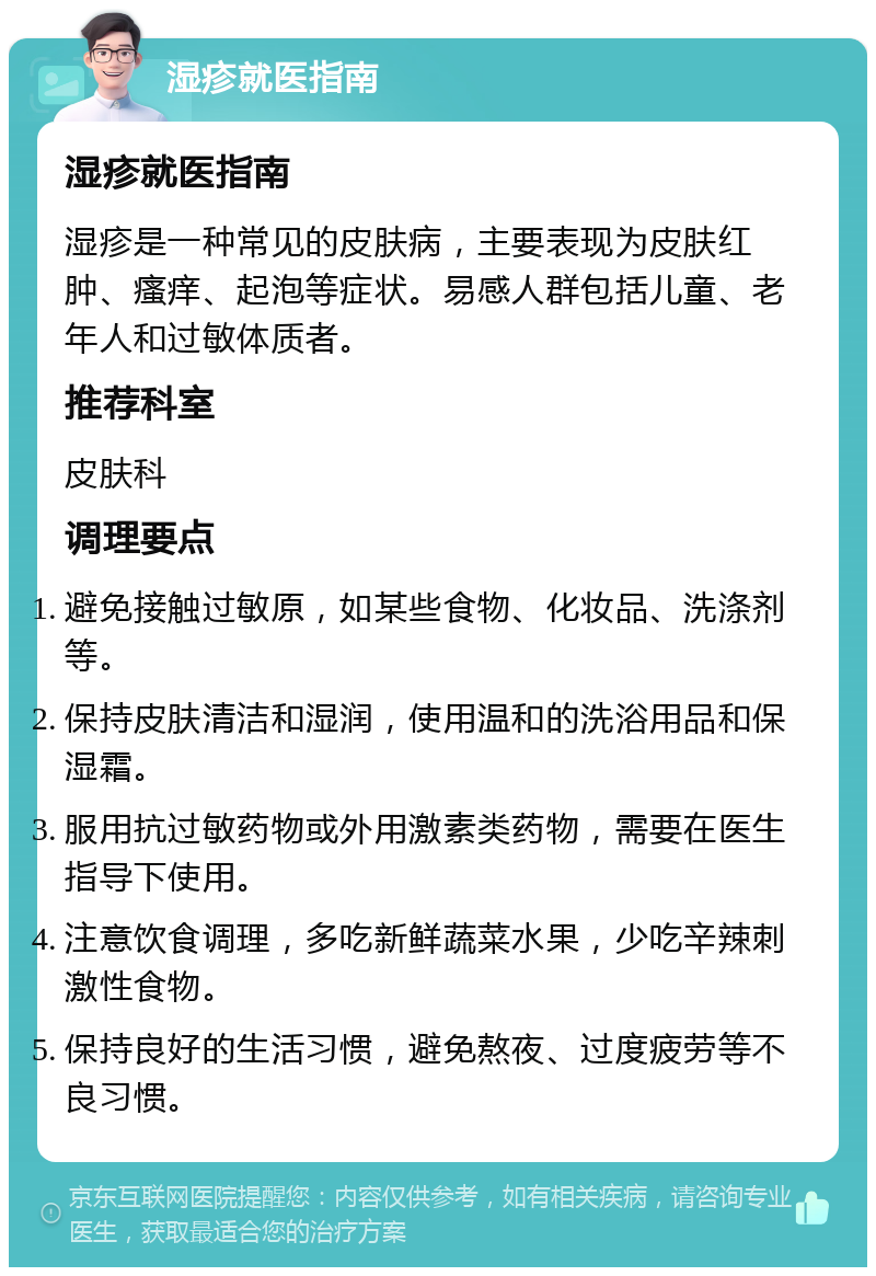 湿疹就医指南 湿疹就医指南 湿疹是一种常见的皮肤病，主要表现为皮肤红肿、瘙痒、起泡等症状。易感人群包括儿童、老年人和过敏体质者。 推荐科室 皮肤科 调理要点 避免接触过敏原，如某些食物、化妆品、洗涤剂等。 保持皮肤清洁和湿润，使用温和的洗浴用品和保湿霜。 服用抗过敏药物或外用激素类药物，需要在医生指导下使用。 注意饮食调理，多吃新鲜蔬菜水果，少吃辛辣刺激性食物。 保持良好的生活习惯，避免熬夜、过度疲劳等不良习惯。