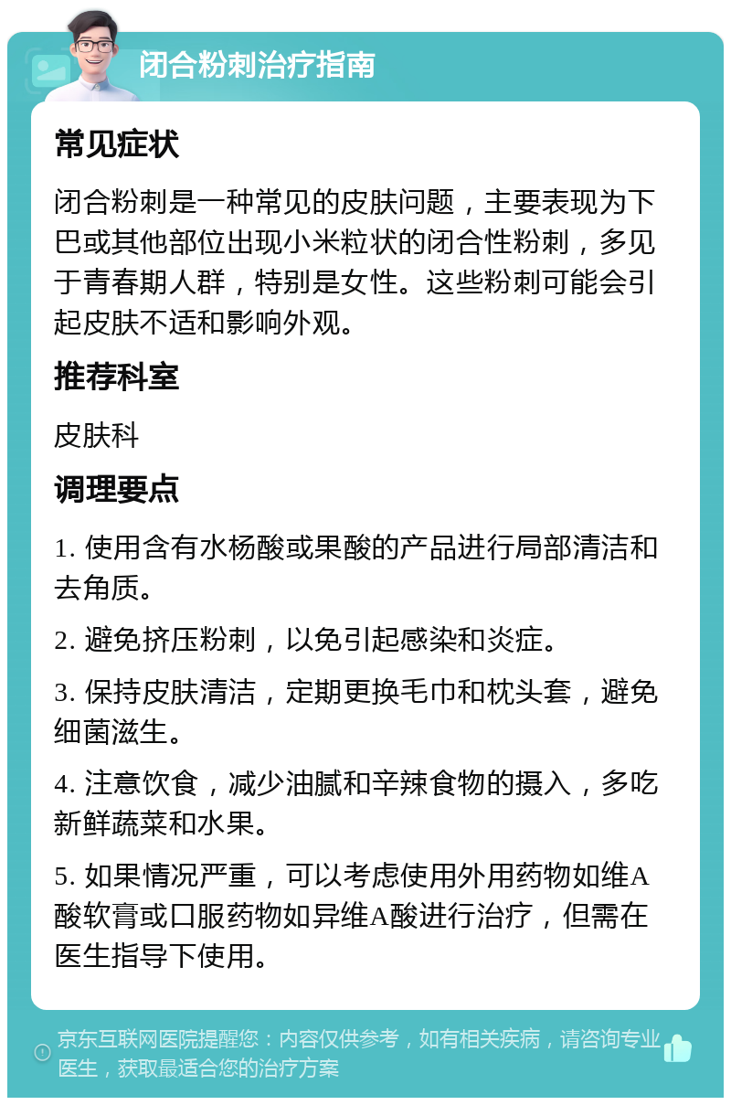 闭合粉刺治疗指南 常见症状 闭合粉刺是一种常见的皮肤问题，主要表现为下巴或其他部位出现小米粒状的闭合性粉刺，多见于青春期人群，特别是女性。这些粉刺可能会引起皮肤不适和影响外观。 推荐科室 皮肤科 调理要点 1. 使用含有水杨酸或果酸的产品进行局部清洁和去角质。 2. 避免挤压粉刺，以免引起感染和炎症。 3. 保持皮肤清洁，定期更换毛巾和枕头套，避免细菌滋生。 4. 注意饮食，减少油腻和辛辣食物的摄入，多吃新鲜蔬菜和水果。 5. 如果情况严重，可以考虑使用外用药物如维A酸软膏或口服药物如异维A酸进行治疗，但需在医生指导下使用。