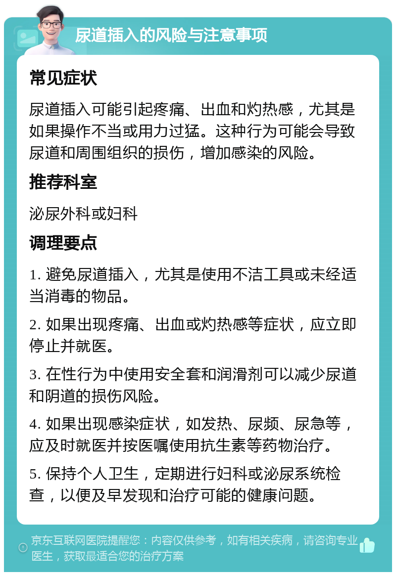 尿道插入的风险与注意事项 常见症状 尿道插入可能引起疼痛、出血和灼热感，尤其是如果操作不当或用力过猛。这种行为可能会导致尿道和周围组织的损伤，增加感染的风险。 推荐科室 泌尿外科或妇科 调理要点 1. 避免尿道插入，尤其是使用不洁工具或未经适当消毒的物品。 2. 如果出现疼痛、出血或灼热感等症状，应立即停止并就医。 3. 在性行为中使用安全套和润滑剂可以减少尿道和阴道的损伤风险。 4. 如果出现感染症状，如发热、尿频、尿急等，应及时就医并按医嘱使用抗生素等药物治疗。 5. 保持个人卫生，定期进行妇科或泌尿系统检查，以便及早发现和治疗可能的健康问题。