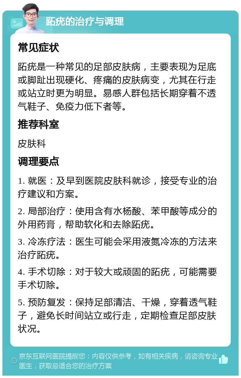 跖疣的治疗与调理 常见症状 跖疣是一种常见的足部皮肤病，主要表现为足底或脚趾出现硬化、疼痛的皮肤病变，尤其在行走或站立时更为明显。易感人群包括长期穿着不透气鞋子、免疫力低下者等。 推荐科室 皮肤科 调理要点 1. 就医：及早到医院皮肤科就诊，接受专业的治疗建议和方案。 2. 局部治疗：使用含有水杨酸、苯甲酸等成分的外用药膏，帮助软化和去除跖疣。 3. 冷冻疗法：医生可能会采用液氮冷冻的方法来治疗跖疣。 4. 手术切除：对于较大或顽固的跖疣，可能需要手术切除。 5. 预防复发：保持足部清洁、干燥，穿着透气鞋子，避免长时间站立或行走，定期检查足部皮肤状况。