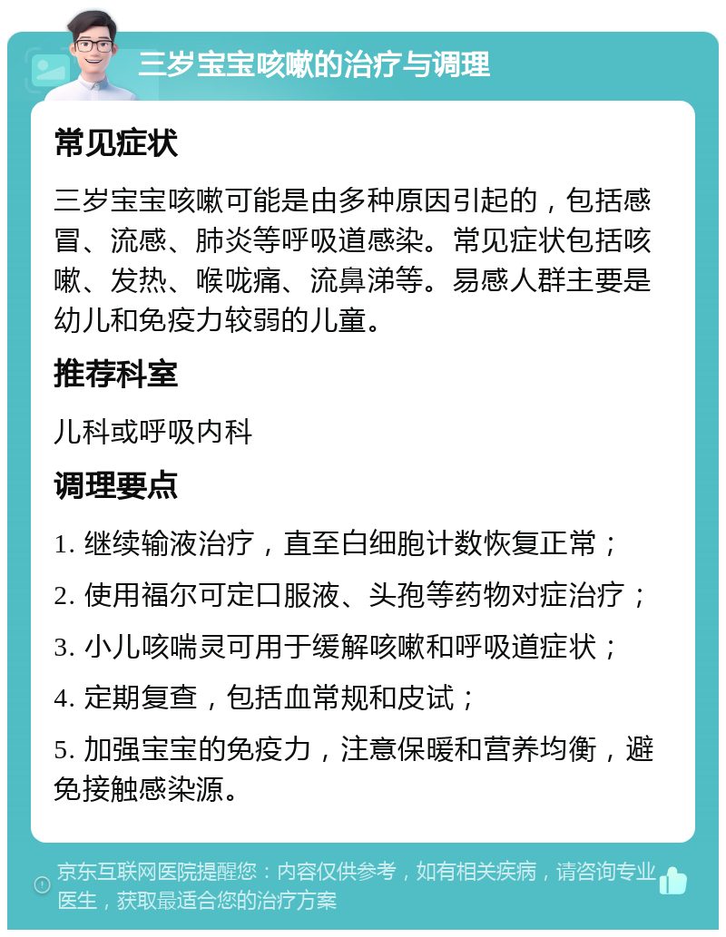 三岁宝宝咳嗽的治疗与调理 常见症状 三岁宝宝咳嗽可能是由多种原因引起的，包括感冒、流感、肺炎等呼吸道感染。常见症状包括咳嗽、发热、喉咙痛、流鼻涕等。易感人群主要是幼儿和免疫力较弱的儿童。 推荐科室 儿科或呼吸内科 调理要点 1. 继续输液治疗，直至白细胞计数恢复正常； 2. 使用福尔可定口服液、头孢等药物对症治疗； 3. 小儿咳喘灵可用于缓解咳嗽和呼吸道症状； 4. 定期复查，包括血常规和皮试； 5. 加强宝宝的免疫力，注意保暖和营养均衡，避免接触感染源。